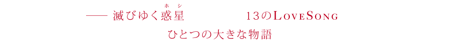 滅びゆく惑星（ホシ）で紡がれる13のLOVE SONGたち。それらは最後にひとつの大きな物語へと収束していく。